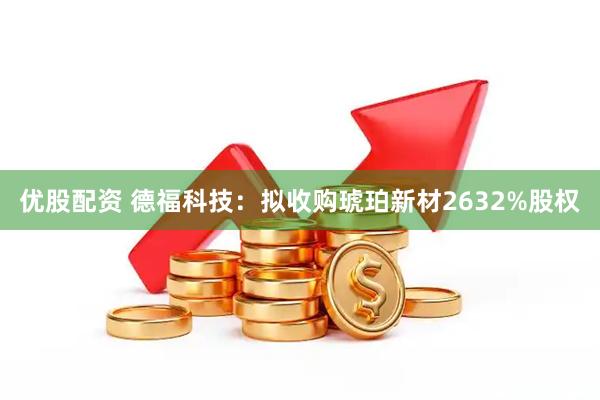 优股配资 德福科技：拟收购琥珀新材2632%股权