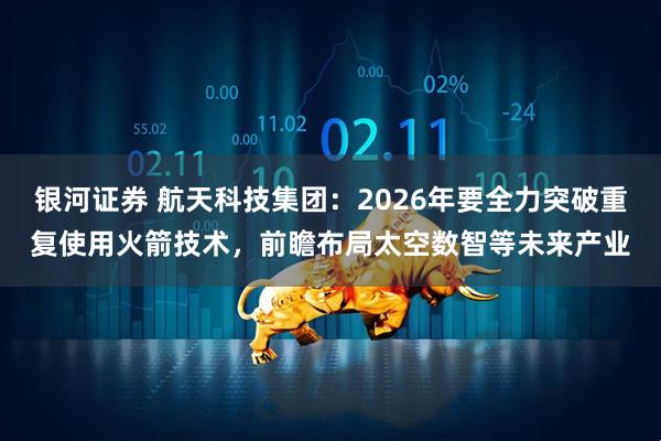 银河证券 航天科技集团：2026年要全力突破重复使用火箭技术，前瞻布局太空数智等未来产业