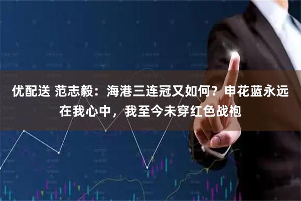 优配送 范志毅：海港三连冠又如何？申花蓝永远在我心中，我至今未穿红色战袍