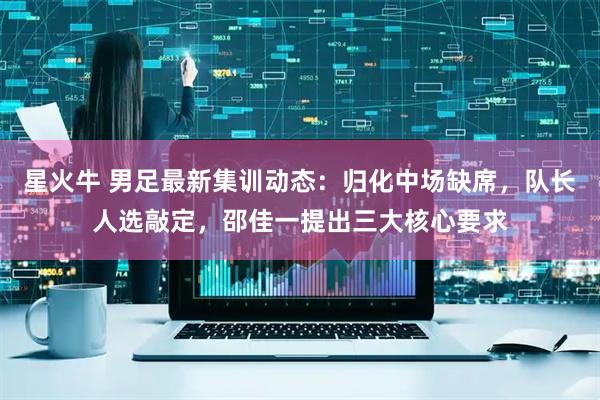 星火牛 男足最新集训动态：归化中场缺席，队长人选敲定，邵佳一提出三大核心要求