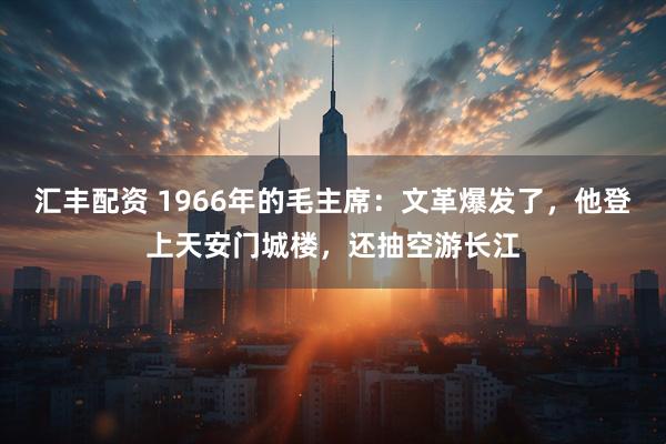 汇丰配资 1966年的毛主席：文革爆发了，他登上天安门城楼，还抽空游长江