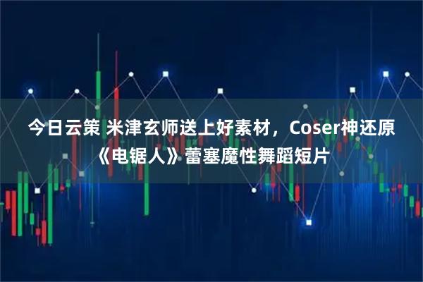 今日云策 米津玄师送上好素材，Coser神还原《电锯人》蕾塞魔性舞蹈短片
