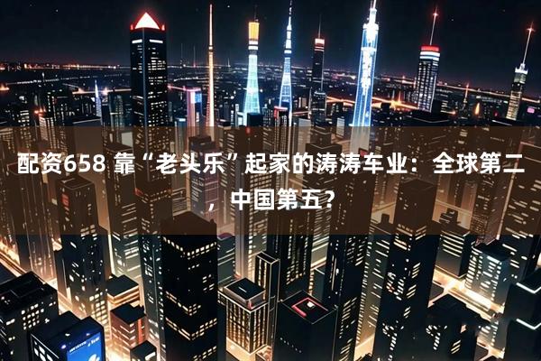 配资658 靠“老头乐”起家的涛涛车业：全球第二，中国第五？