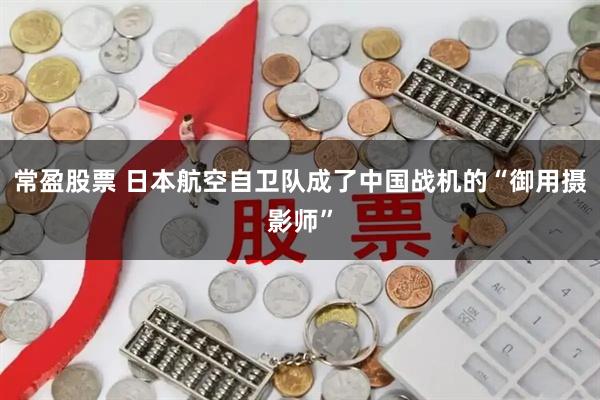 常盈股票 日本航空自卫队成了中国战机的“御用摄影师”