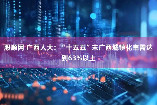 股顺网 广西人大：“十五五”末广西城镇化率需达到63%以上