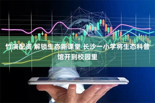 竹演配资 解锁生态新课堂 长沙一小学将生态科普馆开到校园里