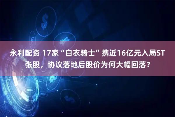 永利配资 17家“白衣骑士”携近16亿元入局ST张股，协议落地后股价为何大幅回落？