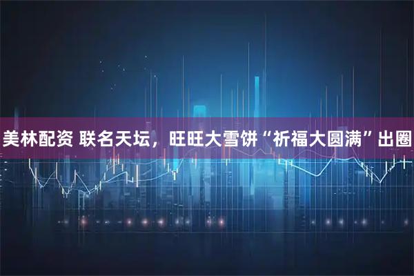 美林配资 联名天坛，旺旺大雪饼“祈福大圆满”出圈