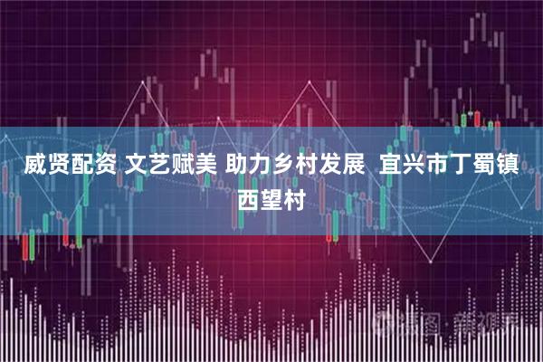 威贤配资 文艺赋美 助力乡村发展  宜兴市丁蜀镇西望村