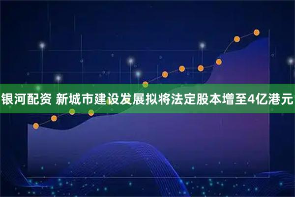 银河配资 新城市建设发展拟将法定股本增至4亿港元