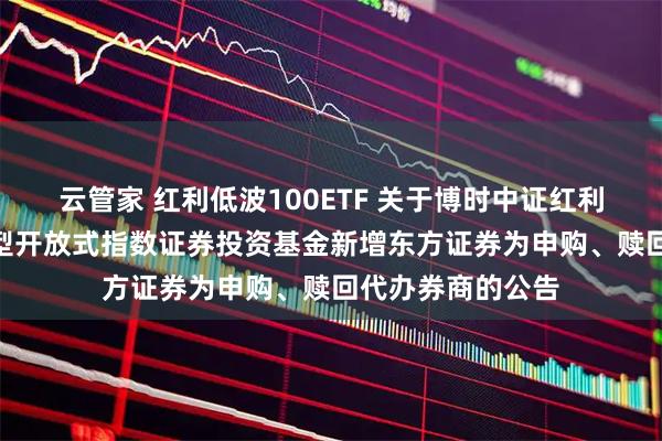 云管家 红利低波100ETF 关于博时中证红利低波动100交易型开放式指数证券投资基金新增东方证券为申购、赎回代办券商的公告