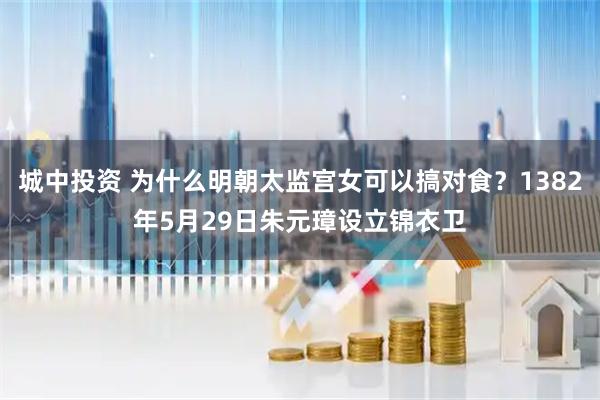 城中投资 为什么明朝太监宫女可以搞对食？1382年5月29日朱元璋设立锦衣卫