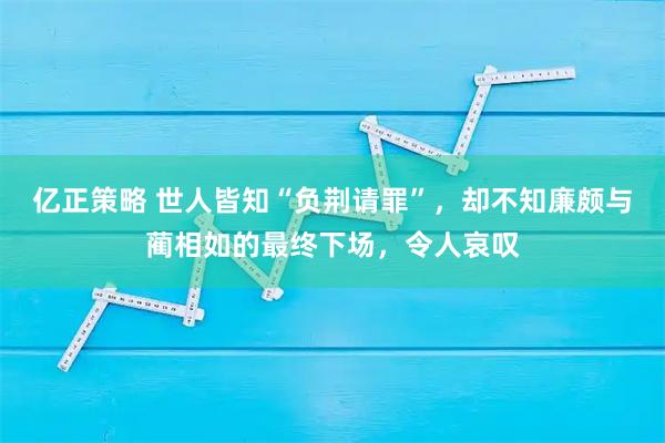 亿正策略 世人皆知“负荆请罪”，却不知廉颇与蔺相如的最终下场，令人哀叹