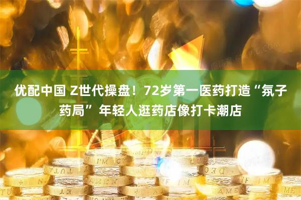 优配中国 Z世代操盘！72岁第一医药打造“氛子药局” 年轻人逛药店像打卡潮店