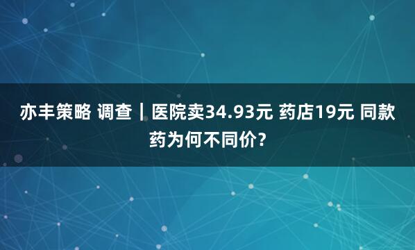 亦丰策略 调查｜医院卖34.93元 药店19元 同款药为何不同价？